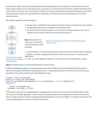 In this query, the output is the sum of the toll generated in each hopping window and is computed on a per-booth basis. As we seen
earlier, hopping windows are very chatty and generate a lot of output, so for brevity, we will not show the complete result here.A partial
result is shown on the bottom track of the time plot in Figure 12. For clarity we colored events according to the booth group from which
they were produced. They are also annotated with the resulting toll sum and the set of events that contributed to it, as we did in
previous examples.
The important takeaways from the time plot are:
• An event output is generated for each hopping window for each group of events (in this case 2 groups).
• The aggregate operation (Sum) is repeated for each hopping window.
• The same set of events repeat themselves in some windows. For example, events o11, o13, and o15
compute the Sum() operation over the same set of two events {e4, e7 }.
Step 3 Gather elements of
query logic to compute the
output and develop an event
flow graph.
• Group and Apply – we need a grouping operator to group the events in the stream based on Booth ID.
• Window – we choose a hopping window of size 3 minutes, with a hop size of 1 minute, as per the
requirements.
• Sum() – we use this aggregation operator to return the toll amount corresponding to a window
Step 4 Compose the query as a streaming transformation of input to output.
In [Partitioned Hopping window], the grouping clause groups events by TollId into groups per toll booth. A hopping window is
defined on each group, and within each hopping window a Sum is computed against the value of the Toll. As you can see, the query
formulation is very intuitive and follows the English description to a tee.
varquery = from e ininputStream
group e by e.TollId into perTollBooth
from winin perTollBooth.HoppingWindow(TimeSpan.FromMinutes(3), TimeSpan.FromMinutes(1))
selectnewToll
{
TollId = perTollBooth.Key,
TollAmount = win.Sum(e => e.Toll)
};
In this example, we use Sum as the aggregate. Built-in aggregates are incremental, so this is not much of a problem. While this may
seem trivial in this example, aggregates in real-life scenarios can be fairly complex. Each computation has to load up the same set of
events in its state. High volume streams in applications like trading platforms can have 10’s of 1000’s, if not millions, of such groups. The
choice of hopping window in such scenarios can become expensive.
Figure 12. Partial output events from [Partitioned Hopping
window] query
Figure 11. Query Graph
for [Partitioned Hopping
window] query
 