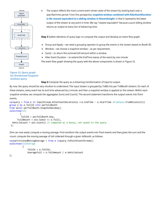• The output reflects the most current event-driven state of the stream by looking back over a
specified time period. From this perspective, snapshot window combined with AlterEventDuration
is the nearest equivalent to a sliding window in StreamInsight, in that it represents the latest
output of the stream at any point in time. We say “nearest equivalent” because a pure sliding window
returns an output at every tick of advancing time.
Step 3 Gather elements of query logic to compute the output and develop an event flow graph.
• Group and Apply – we need a grouping operator to group the events in the stream based on Booth ID.
• Window – we choose a snapshot window – as per requirement.
• Sum() – to return the summed toll amount within a window
• Alter Event Duration – to extend the EndTime stamp of the event by one minute
The event flow graph showing the query with the above components is shown in Figure 15.
Step 4 Compose the query as a streaming transformation of input to output.
By now, the query should be very intuitive to understand. The input stream is grouped by TollId into per-TollBooth streams. On each of
these streams, every event has its end time advanced by a minute, and then a snapshot window is applied on the stream. Within each
snapshot window, we compute the aggregates Sum() and Count(). The second statement transforms the output events into Point
events.
varquery = from e in inputStream.AlterEventDuration(e =>e.EndTime - e.StartTime +TimeSpan.FromMinutes(1))
group e by e.TollId into perTollBooth
from winin perTollBooth.SnapshotWindow()
selectnewToll
{
TollId = perTollBooth.Key,
TollAmount = win.Sum(e => e.Toll),
VehicleCount = win.Count() // computed as a bonus, not asked in the query
};
One can now easily compute a moving average. First transform the output events into Point events and then,given the sum and the
count, compute the moving average of toll collected through a given tollbooth, as follows:
varpartitionedMovingAverage = from e inquery.ToPointEventStream()
selectnewTollAverage
{
TollId = e.TollId,
AverageToll = e.TollAmount / e.VehicleCount
};
Figure 15. Query graph
for [Partitioned Snapshot
window] query
 