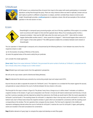 5.Multicast
A CEP stream is an unidirectional flow of events from input to the output with events participating in incremental
operations as they flow through the query. There are many instances where we need to replicate a stream and use
each replica to perform a different computation or analysis, and then correlate these streams to derive some
insight. StreamInsight provides a multicastoperator to replicate a stream. We will see examples of the multicast
operation in the next section on Joins.
6.Join
StreamInsight is a temporal query processing engine, and one of the key capabilities of the engine is to correlate
event occurrences with respect to time and their payload values. Many of our everyday queries involve a
temporal correlation: “what was the S&P index when this stock went up by 15%?”, “when did this incident
happen (before/after another event)”?, “what caused this to happen?”, “what should happen when events A, B
and C happen in that order (pattern)”? The JOIN operation enables this correlation between event streams in
StreamInsight.
The Join operation in StreamInsight is temporal, and is characterized by the following behavior. A Join between two events from the
respective streams is valid:
(a) for the duration of overlap of lifetimes of the events,
(b) when the payload values of the events satisfy the join predicate.
Let's consider this simple application.
[Inner Join] “Report the output whenever Toll Booth 2 has processed the same number of vehicles as Toll Booth 1, computed over the
last 1 minute, every time a change occurs in either stream.”
Step 1 Model input and output events from the application’s perspective.
We will use the input stream used for [Partitioned Sliding Window].
Step 2 Understand the desired query semantics by constructing sample input and output event CHTs.
Assume that we are able to separate the streams for Toll Booth 1 and 2. The objective is to correlate the first stream against the second,
and generate an output whenever the count of vehicles between the two streams is the same.
The time plot for this input is shown in Figure 16. The phrase “every time a change occurs in either stream” motivates us to define a
snapshot window on the streams. To get count computation over the last 1 minute we will need to extend event end times by 1 minute
just like in previous examples (and also depicted as dotted-line extensions). And finally we would need to filter the results separately for
toll booth 1 and toll booth 2. The resulting stream for toll booth 1 is depicted in blue in the top track, and for toll booth 2 in red in the
bottom track. Each of these tracks shows the snapshot windows in green which are annotated for convenience with the resulting count
corresponding to the window. The Join operation then compares the two streams. The final result is depicted in the middle and
represents overlapping intervals where the count of vehicles for toll booth 1 matches the count for toll booth 2. Again, participating
events are included in the event annotations for convenience.
Step 3 Gather elements of query logic to compute the output and develop an event flow graph.
 