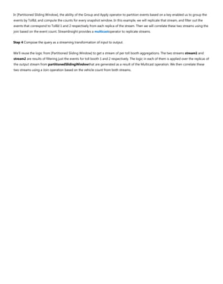 In [Partitioned Sliding Window], the ability of the Group and Apply operator to partition events based on a key enabled us to group the
events by TollId, and compute the counts for every snapshot window. In this example, we will replicate that stream, and filter out the
events that correspond to TollId 1 and 2 respectively from each replica of the stream. Then we will correlate these two streams using the
join based on the event count. StreamInsight provides a multicastoperator to replicate streams.
Step 4 Compose the query as a streaming transformation of input to output.
We’ll reuse the logic from [Partitioned Sliding Window] to get a stream of per toll booth aggregations. The two streams stream1 and
stream2 are results of filtering just the events for toll booth 1 and 2 respectively. The logic in each of them is applied over the replicas of
the output stream from partitionedSlidingWindowthat are generated as a result of the Multicast operation. We then correlate these
two streams using a Join operation based on the vehicle count from both streams.
 