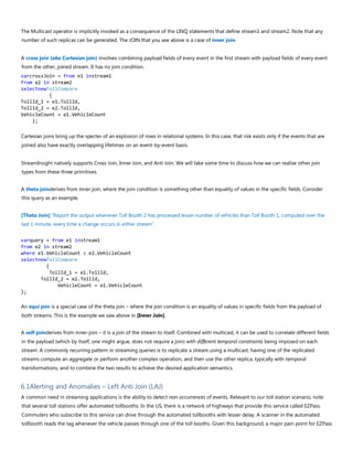 The Multicast operator is implicitly invoked as a consequence of the LINQ statements that define stream1 and stream2. Note that any
number of such replicas can be generated. The JOIN that you see above is a case of inner join.
A cross join (aka Cartesian join) involves combining payload fields of every event in the first stream with payload fields of every event
from the other, joined stream. It has no join condition.
varcrossJoin = from e1 instream1
from e2 in stream2
selectnewTollCompare
{
TollId_1 = e1.TollId,
TollId_2 = e2.TollId,
VehicleCount = e1.VehicleCount
};
Cartesian joins bring up the specter of an explosion of rows in relational systems. In this case, that risk exists only if the events that are
joined also have exactly overlapping lifetimes on an event-by-event basis.
StreamInsight natively supports Cross Join, Inner Join, and Anti Join. We will take some time to discuss how we can realize other join
types from these three primitives.
A theta joinderives from inner join, where the join condition is something other than equality of values in the specific fields. Consider
this query as an example.
[Theta Join] “Report the output whenever Toll Booth 2 has processed lesser number of vehicles than Toll Booth 1, computed over the
last 1 minute, every time a change occurs in either stream”.
varquery = from e1 instream1
from e2 in stream2
where e1.VehicleCount > e2.VehicleCount
selectnewTollCompare
{
TollId_1 = e1.TollId,
TollId_2 = e2.TollId,
VehicleCount = e1.VehicleCount
};
An equi join is a special case of the theta join – where the join condition is an equality of values in specific fields from the payload of
both streams. This is the example we saw above in [Inner Join].
A self-joinderives from inner-join – it is a join of the stream to itself. Combined with multicast, it can be used to correlate different fields
in the payload (which by itself, one might argue, does not require a join) with different temporal constraints being imposed on each
stream. A commonly recurring pattern in streaming queries is to replicate a stream using a multicast, having one of the replicated
streams compute an aggregate or perform another complex operation, and then use the other replica, typically with temporal
transformations, and to combine the two results to achieve the desired application semantics.
6.1Alerting and Anomalies – Left Anti Join (LAJ)
A common need in streaming applications is the ability to detect non-occurrences of events. Relevant to our toll station scenario, note
that several toll stations offer automated tollbooths. In the US, there is a network of highways that provide this service called EZPass.
Commuters who subscribe to this service can drive through the automated tollbooths with lesser delay. A scanner in the automated
tollbooth reads the tag whenever the vehicle passes through one of the toll booths. Given this background, a major pain point for EZPass
 