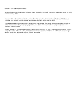 Copyright © 2012 by Microsoft Corporation
All rights reserved. No part of the contents of this book may be reproduced or transmitted in any form or by any means without the written
permission of the publisher.
Microsoft and the trademarks listed at http://www.microsoft.com/about/legal/en/us/IntellectualProperty/Trademarks/EN-US.aspx are
trademarks of the Microsoft group of companies. All other marks are property of their respective owners.
The example companies, organizations, products, domain names, email addresses, logos, people, places, and events depicted herein are
fictitious. No association with any real company, organization, product, domain name, email address, logo, person, place, or event is
intended or should be inferred.
This book expresses the author’s views and opinions. The information contained in this book is provided without any express, statutory,
or implied warranties. Neither the authors, Microsoft Corporation, nor its resellers, or distributors will be held liable for any damages
caused or alleged to be caused either directly or indirectly by this book.
 