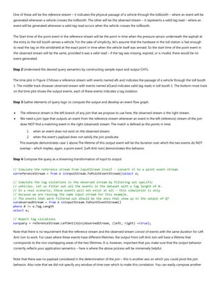 One of these will be the reference stream – it indicates the physical passage of a vehicle through the tollbooth – where an event will be
generated whenever a vehicle crosses the tollbooth. The other will be the observed stream – it represents a valid tag read – where an
event will be generated whenever a valid tag read occurs when the vehicle crosses the tollbooth.
The Start time of the point event in the reference stream will be the point in time when the pressure sensor underneath the asphalt at
the entry to the toll booth senses a vehicle. For the sake of simplicity, let's assume that the hardware in the toll station is fast enough
to read the tag on the windshield at the exact point in time when the vehicle itself was sensed. So the start time of the point event in
the observed stream will be the same, provided it was a valid read – if the tag was missing, expired, or is invalid, there would be no
event generated.
Step 2 Understand the desired query semantics by constructing sample input and output CHTs.
The time plot in Figure 17shows a reference stream with events named eRi and indicates the passage of a vehicle through the toll booth
1. The middle track showsan observed stream with events named eOiand indicates valid tag reads in toll booth 1. The bottom-most track
on the time plot shows the output events, each of these events indicates a tag violation.
Step 3 Gather elements of query logic to compute the output and develop an event flow graph.
• The reference stream is the left branch of any join that we propose to use here, the observed stream is the right stream.
• We need a join type that outputs an event from the reference stream whenever an event in the left (reference) stream of the join
does NOT find a matching event in the right (observed) stream. The match is defined as the points in time:
1. when an event does not exist on the observed stream;
2. when the event’s payload does not satisfy the join predicate.
This example demonstrates case 1 above.The lifetime of this output event will be the duration over which the two events do NOT
overlap – which implies, again, a point event. [Left Anti Join] demonstrates this behavior.
Step 4 Compose the query as a streaming transformation of input to output.
// Simulate the reference stream from inputStream itself - convert it to a point event stream
varreferenceStream = from e ininputStream.ToPointEventStream()select e;
// Simulate the tag violations in the observed stream by filtering out specific
// vehicles. Let us filter out all the events in the dataset with a Tag length of 0.
// In a real scenario, these events will not exist at all – this simulation is only
// because we are reusing the same input stream for this example.
// The events that were filtered out should be the ones that show up in the output of Q7
varobservedStream = from e ininputStream.ToPointEventStream()
where 0 != e.Tag.Length
select e;
// Report tag violations
varquery = referenceStream.LeftAntiJoin(observedStream, (left, right) =>true);
Note that there is no requirement that the reference stream and the observed stream consist of events with the same duration for Left
Anti Join to work. For cases where these events have different lifetimes, the output from Left Anti Join will have a lifetime that
corresponds to the non-overlapping areas of the two lifetimes. It is, however, important that you make sure that the output behavior
correctly reflects your application semantics – here is where the above process will be immensely helpful.
Note that there was no payload considered in the determination of the join – this is another axis on which you could pivot the join
behavior. Also note that we did not specify any window of time over which to make this correlation. You can easily compose another
 