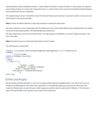 Event presentation follows established convention – events related to toll booth 1 in blue, toll booth 2 in red, and green line segments
show tumbling windows of 3 minutes. We named events with an "r" prefix as they are the results from the [Partitioned Sliding Window]
query.Provided total tolls are in parenthesis.
The expected output is shown in the bottom track of the time plot. We also used convention to put events ranked 1 in the top row and
those ranked 2 in the second row below.
Step 3 Consider the different elements of query logic required to compute the output above.
We need a mechanism to rank in descending order the TollAmount in each of the buckets defined by the tumbling window. The orderby
clause with the descending qualifier in the StreamInsight query achieves this.
We need to take the top 2 of these rank-ordered entries – the Take() operator in LINQ allows us to do this. LINQ also provides us the
rank in the output.
Step 4 Compose the query as a streaming transformation of input to output.
The resulting query is shown below.
varquery = from window inpartitionedSlidingWindow.TumblingWindow(TimeSpan.FromMinutes(3))
fromtopin
(from ein window
orderby e.TollAmount descending
select e
).Take(2,
e =>newTopEvents
{
TollRank = e.Rank,
TollAmount = e.Payload.TollAmount,
TollId = e.Payload.TollId,
VehicleCount = e.Payload.VehicleCount
})
select top;
8.Filter and Project
We have quietly used filter and project in most of our examples, without specifically highlighting them. Let's take a minute to do so.
Simply put, the Filteroperation is the where clause specification in a StreamInsight LINQ query, along with the select clause that
outputs the filtered events. Consider the query [TopK]. Suppose we wanted to see the output only for TollStation 1. The time plot in
Figure 19 shows the effect of this operation on the output of the [TopK] query.
 