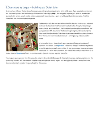 9.Operators as Legos – building up Outer Join
So far, we have followed the top-down, four step query writing methodology to arrive at the LINQ query. If you are able to complement
this top-down approach with a bottom-up introspection of the query in Step 3, this will greatly improve your ability to write efficient
queries. In this section, we will use this bottom-up approach to constructing a query to build up an Outer Join operation. First, let's
understand how a StreamInsight query works.
StreamInsight enriches LINQ with temporal query capability through LINQ extension
methods. On the client, the C# compiler runs HelloToll.cs through a StreamInsight
LINQ Provider, which translates a LINQ query into query template, query binder, and
query definition XML documents. The StreamInsight engine understands only this
XML-based representations of the query– it generates the execution plan, loads and
links the required assemblies that constitute a running query, and executes the
query.
In its compiled form, a StreamInsight query is an event flow graph made up of
operators and streams. Each Operatoris a stateful or stateless machine that performs
a specific operation on each event arriving via one or more input streams, generates
new events as a result of this operation, and outputs the event via one or more of its
output streams. Streamsare efficient in-memory couriers of events fromone operator to another.
For any given query, you can view this query plan using the StreamInsight Debugger. In the simplest use case, start a query trace, run the
query, stop the trace, and then view the trace file in the debugger (we will not digress into Debugger setup here – please consult the
documentation).Let's consider the query [TopK] for this exercise.
 