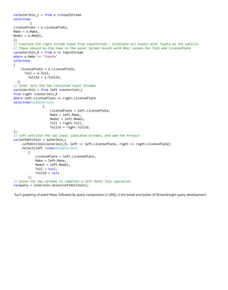 varouterJoin_L = from e ininputStream
selectnew
{
LicensePlate = e.LicensePlate,
Make = e.Make,
Model = e.Model,
};
// Simulate the right stream input from inputStream – eliminate all events with Toyota as the vehicle
// These should be the rows in the outer joined result with NULL values for Toll and LicensePlate
varouterJoin_R = from e in inputStream
where e.Make != "Toyota"
selectnew
{
LicensePlate = e.LicensePlate,
Toll = e.Toll,
TollId = e.TollId,
};
// Inner join the two simulated input streams
varinnerJoin = from left inouterJoin_L
from right inouterJoin_R
where left.LicensePlate == right.LicensePlate
selectnewTollOuterJoin
{
LicensePlate = left.LicensePlate,
Make = left.Make,
Model = left.Model,
Toll = right.Toll,
TollId = right.TollId,
};
// Left antijoin the two input simulated streams, and add the Project
varleftAntiJoin = outerJoin_L
.LeftAntiJoin(outerJoin_R, left => left.LicensePlate, right => right.LicensePlate)
.Select(left =>newTollOuterJoin
{
LicensePlate = left.LicensePlate,
Make = left.Make,
Model = left.Model,
Toll = null,
TollId = null
};
// Union the two streams to complete a Left Outer Join operation
varquery = innerJoin.Union(leftAntiJoin);
Such graphing of event flows, followed by query composition in LINQ, is the bread and butter of StreamInsight query development.
 