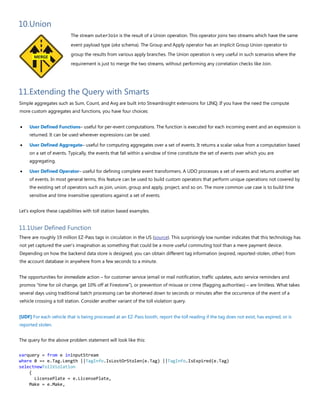 10.Union
The stream outerJoin is the result of a Union operation. This operator joins two streams which have the same
event payload type (aka schema). The Group and Apply operator has an implicit Group Union operator to
group the results from various apply branches. The Union operation is very useful in such scenarios where the
requirement is just to merge the two streams, without performing any correlation checks like Join.
11.Extending the Query with Smarts
Simple aggregates such as Sum, Count, and Avg are built into StreamInsight extensions for LINQ. If you have the need the compute
more custom aggregates and functions, you have four choices:
• User Defined Functions– useful for per-event computations. The function is executed for each incoming event and an expression is
returned. It can be used wherever expressions can be used.
• User Defined Aggregate– useful for computing aggregates over a set of events. It returns a scalar value from a computation based
on a set of events. Typically, the events that fall within a window of time constitute the set of events over which you are
aggregating.
• User Defined Operator– useful for defining complete event transformers. A UDO processes a set of events and returns another set
of events. In most general terms, this feature can be used to build custom operators that perform unique operations not covered by
the existing set of operators such as join, union, group and apply, project, and so on. The more common use case is to build time
sensitive and time insensitive operations against a set of events.
Let's explore these capabilities with toll station based examples.
11.1User Defined Function
There are roughly 19 million EZ-Pass tags in circulation in the US (source). This surprisingly low number indicates that this technology has
not yet captured the user’s imagination as something that could be a more useful commuting tool than a mere payment device.
Depending on how the backend data store is designed, you can obtain different tag information (expired, reported-stolen, other) from
the account database in anywhere from a few seconds to a minute.
The opportunities for immediate action – for customer service (email or mail notification, traffic updates, auto service reminders and
promos “time for oil change, get 10% off at Firestone”), or prevention of misuse or crime (flagging authorities) – are limitless. What takes
several days using traditional batch processing can be shortened down to seconds or minutes after the occurrence of the event of a
vehicle crossing a toll station. Consider another variant of the toll violation query.
[UDF] For each vehicle that is being processed at an EZ-Pass booth, report the toll reading if the tag does not exist, has expired, or is
reported stolen.
The query for the above problem statement will look like this:
varquery = from e ininputStream
where 0 == e.Tag.Length ||TagInfo.IsLostOrStolen(e.Tag) ||TagInfo.IsExpired(e.Tag)
selectnewTollViolation
{
LicensePlate = e.LicensePlate,
Make = e.Make,
 