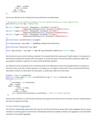 Model = e.Model,
State = e.State,
Tag = e.Tag,
TollId = e.TollId
};
The two user defined functions IsExpired and IsLostOrStolen are defined below.
// Assume this is the reference database; the user defined function will search against this.
publicstaticTagInfo[] tags = newTagInfo[]
{
newTagInfo {TagId="123456789", RenewalDate = ParseDate("2/20/2009"),
IsReportedLostOrStolen=false, AccountId="NJ100001JET1109"},
newTagInfo {TagId="234567891", RenewalDate =ParseDate("12/6/2008"),
IsReportedLostOrStolen=true, AccountId="NY100002GNT0109"},
newTagInfo {TagId="345678912", RenewalDate =ParseDate("9/1/2008"),
IsReportedLostOrStolen=true, AccountId="CT100003YNK0210"}
};
publicstaticbool IsLostOrStolen(stringtagId)
{
returnTags.Any(tag =>tag.TagId == tagId&&tag.IsReportedLostOrStolen);
}
publicstaticbool IsExpired(string TagId)
{
return Tags.Any(tag => tag.TagId == tagId && tag.RenewalDate.AddYears(1) >DateTime.Now);
}
Note that these routines can be of arbitrary complexity. The motivation behind the simple array of TagInfo objects in this example is to
demonstrate something self-contained within this program. In a production system, this will most likely be replaced by LINQ to SQL
query against a database, or against an in-memory cache like Windows AppFabric.
User defined functions are generally used in the filtering clause of the LINQ query, but they can be applied wherever an expression is
returned, so they can be used in Project operations. For example, you can imagine a function that is used to retrieve the VIN (vehicle
identification number) of a vehicle given its license plates –a sample query might be as shown below:
varquery = from e in inputStream
where 0 == e.Tag.Length || TagInfo.IsLostOrStolen(e.Tag) || TagInfo.IsExpired(e.Tag)
selectnewTollViolation
{
LicensePlate = e.LicensePlate,
Make = e.Make,
Model = e.Model,
State = e.State,
Tag = e.Tag,
TollId = e.TollId
Vin = GetVinFromLicensePlate(e.LicensePlate) // UDF in a Project operation
};
GetVinFromLicensePlate is a UDF that does referential access against some external store. In this place, any other complex operation
that returns an expression will help.
11.2User Defined Aggregates
Out of the box, StreamInsight supports Min, Max, Avg, Sum, and Count. But there are several other custom aggregates that you may be
interested in computing against an event stream. StreamInsight provides the capability to develop such aggregates via the extensibility
mechanism of user defined aggregates.
 