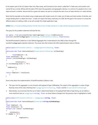 In the eastern part of the US, Eastern New York, New Jersey, and Connecticut form what is called the Tri-State area, and southern and
central NJ has a similar affinity with the state of PA. Given the population and geographic density, it is common for people to live in one
state and work in another. Assume that for a given toll station, we want to compute the ratio of out-of-state vehicles to in-state vehicles.
Note that this example can be solved using a single query with simple counts of in-state, out-of-state, and total number of vehicles, and
simply dividing them to obtain the result – it does not require the heavy machinery of a UDA. But the goal in this section is to show the
different pieces of crafting a UDA, so we will consider this simple application logic.
[UDA] Over a 3 minute tumbling window, find the ratio of out-of-state vehicles to in-state vehicles being processed at a toll station.
The query for this problem statement will look like this:
var query = from winininputStream.TumblingWindow(TimeSpan.FromMinutes(3))
selectwin.UserDefinedAggregate<TollReading, OutOfStateVehicleRatio, float>(null);
The OutOfStateVehicleRatiois a User Defined Aggregate that is externalized to the LINQ surface through the
UserDefinedAggregate operator extension. The actual class that contains the UDA implementation looks as follows:
publicclassOutOfStateVehicleRatio : CepAggregate<TollReading, float>
{
publicoverride float GenerateOutput(IEnumerable<TollReading> tollReadings)
{
floattempCount = 0;
float totalCount = 0;
foreach (vartollReadingin tollReadings)
{
totalCount++;
if (tollReading.State != "NY")
{
tempCount++;
}
}
return tempCount / totalCount;
}
}
Some notes about the implementation of OutOfStateVehicleRatio class:
• The input into this aggregate is a set of events with payload of type TollReading. The output of this aggregate is a value of type
float (by virtue of this class inheriting from CepAggregate<TollReading, float> and the IEnumerable<TollReading>).
• Alternatively, since we know that the out-of-state is determined based on the payload field State of type String, we can define a
more restrictive class as CepAggregate<string, float> as shown below (changes from the previous class is highlighted in bold)
publicclassOutOfStateVehicleRatio2 : CepAggregate<string, float>
{
publicoverride float GenerateOutput(IEnumerable<string>stateReadings)
{
float tempCount = 0;
float totalCount = 0;
foreach (var statein stateReadings)
{
totalCount++;
if (state != "NY")
{
tempCount++;
 