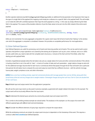 }
}
return tempCount / totalCount;
}
}
Another operator extension,UserDefinedAggregateWithMapping,enables an additional formal parameter of an Expression that maps to
the type of a single field of the payload (this mapping could simply be a reference to a specific field in the payload itself). This will enable
us to invoke the UDA with a lambda expression that maps the event payload to a string – in this case, by simply referencing the State
field in the payload. This causes an IEnumerable collection of just the State values to be sent into the UDA instead of the entire event
payload.
var query = from winininputStream.TumblingWindow(TimeSpan.FromMinutes(3))
selectwin.UserDefinedAggregateWithMapping<TollReading, OutOfStateVehicleRatio2, string, float>
(e => e.State, null)
UDAs are not incremental. For every aggregate computation for a given event input, the full set of events that “belong” to the window
over which the aggregate is computed is considered. However, this provides an acceptable performance for most applications.
11.3User Defined Operator
User Defined Operators are useful for processing a set of events and returning another set of events. This can be used to build custom
operators that perform unique operations not covered by the existing set of operators such as join, union, multicast, and so on. UDOs
are also useful when you need to deal with the complete event structure,i.e., inclusive of the Start and End Time fields, rather than
dealing just with payload fields.
Consider a hypothetical example where the toll station also acts as a weigh station for trucks and other commercial vehicles. If the vehicle
is hauling a load that is not in line with its “class” – in terms of number of axles and such parameters - weigh stations charge an extra toll
for the additional tonnage. Assume that for each truck or commercial vehicle that passes through the EZ-Pass toll booth over a particular
time period, the toll station has to compute this score and output an event that has a different structure – with the vehicle’s tonnage,
license plate, weight compliance score, and other information.
[UDO] Over a one hour tumbling window, report all commercial vehicles with tonnage greater than one ton (2K lbs), along with their
arrival times at the toll, and any charges due to weight violation. Overweight charges during the rush hour (7am to 7pm) are double that
of non-rush hours.
Step 1 Model input and output events from the application’s perspective.
We will use the same input events as discussed in previous examples, augmented with weight-related information for this example. The
output event will be structurally different than the input event.
Step 2 Understand the desired query semantics by constructing sample input and output event CHTs.
This is similar to the tumbling window example we noticed earlier. The emphasis in this example is on the output of an event with
different payload type with different start and end timestamps.
Step 3 Consider the different elements of query logic required to compute the output above.
While the windowing constructs are simple, the output event structure is dependent on the timestamp of the event. This requires a
construct called time-sensitiveUser Defined Operator.
 
