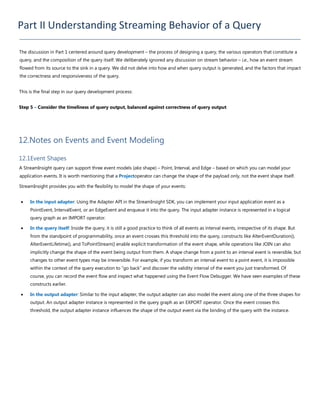 Part II Understanding Streaming Behavior of a Query
The discussion in Part 1 centered around query development – the process of designing a query, the various operators that constitute a
query, and the composition of the query itself. We deliberately ignored any discussion on stream behavior – i.e., how an event stream
flowed from its source to the sink in a query. We did not delve into how and when query output is generated, and the factors that impact
the correctness and responsiveness of the query.
This is the final step in our query development process:
Step 5 – Consider the timeliness of query output, balanced against correctness of query output
12.Notes on Events and Event Modeling
12.1Event Shapes
A StreamInsight query can support three event models (aka shape) – Point, Interval, and Edge – based on which you can model your
application events. It is worth mentioning that a Projectoperator can change the shape of the payload only, not the event shape itself.
StreamInsight provides you with the flexibility to model the shape of your events:
• In the input adapter: Using the Adapter API in the StreamInsight SDK, you can implement your input application event as a
PointEvent, IntervalEvent, or an EdgeEvent and enqueue it into the query. The input adapter instance is represented in a logical
query graph as an IMPORT operator.
• In the query itself: Inside the query, it is still a good practice to think of all events as interval events, irrespective of its shape. But
from the standpoint of programmability, once an event crosses this threshold into the query, constructs like AlterEventDuration(),
AlterEventLifetime(), and ToPointStream() enable explicit transformation of the event shape, while operations like JOIN can also
implicitly change the shape of the event being output from them. A shape change from a point to an interval event is reversible, but
changes to other event types may be irreversible. For example, if you transform an interval event to a point event, it is impossible
within the context of the query execution to “go back” and discover the validity interval of the event you just transformed. Of
course, you can record the event flow and inspect what happened using the Event Flow Debugger. We have seen examples of these
constructs earlier.
• In the output adapter: Similar to the input adapter, the output adapter can also model the event along one of the three shapes for
output. An output adapter instance is represented in the query graph as an EXPORT operator. Once the event crosses this
threshold, the output adapter instance influences the shape of the output event via the binding of the query with the instance.
 