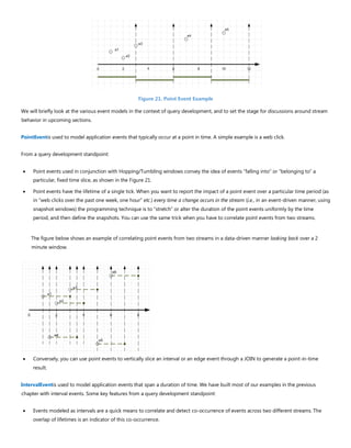 Figure 21. Point Event Example
We will briefly look at the various event models in the context of query development, and to set the stage for discussions around stream
behavior in upcoming sections.
PointEventis used to model application events that typically occur at a point in time. A simple example is a web click.
From a query development standpoint:
• Point events used in conjunction with Hopping/Tumbling windows convey the idea of events “falling into” or “belonging to” a
particular, fixed time slice, as shown in the Figure 21.
• Point events have the lifetime of a single tick. When you want to report the impact of a point event over a particular time period (as
in “web clicks over the past one week, one hour” etc.) every time a change occurs in the stream (i.e., in an event-driven manner, using
snapshot windows) the programming technique is to “stretch” or alter the duration of the point events uniformly by the time
period, and then define the snapshots. You can use the same trick when you have to correlate point events from two streams.
The figure below shows an example of correlating point events from two streams in a data-driven manner looking back over a 2
minute window.
• Conversely, you can use point events to vertically slice an interval or an edge event through a JOIN to generate a point-in-time
result.
IntervalEventis used to model application events that span a duration of time. We have built most of our examples in the previous
chapter with interval events. Some key features from a query development standpoint:
• Events modeled as intervals are a quick means to correlate and detect co-occurrence of events across two different streams. The
overlap of lifetimes is an indicator of this co-occurrence.
 