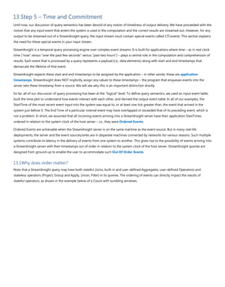 13.Step 5 – Time and Commitment
Until now, our discussion of query semantics has been devoid of any notion of timeliness of output delivery. We have proceeded with the
notion that any input event that enters the system is used in the computation and the correct results are streamed out. However, for any
output to be streamed out of a StreamInsight query, the input stream must contain special events called CTI events. This section explains
the need for these special events in your input stream.
StreamInsight is a temporal query processing engine over complex event streams. It is built for applications where time – as in real clock
time (“now” versus “over the past few seconds” versus “past two hours”) – plays a central role in the computation and comprehension of
results. Each event that is processed by a query represents a payload (i.e., data elements) along with start and end timestamps that
demarcate the lifetime of that event.
StreamInsight expects these start and end timestamps to be assigned by the application – in other words, these are application
timestamps. StreamInsight does NOT implicitly assign any values to these timestamps – the program that enqueues events into the
server sets these timestamp from a source. We will see why this is an important distinction shortly.
So far, all of our discussion of query processing has been at the “logical” level. To define query semantics, we used an input event table,
built the time plot to understand how events interact with each other, and derived the output event table. In all of our examples, the
StartTime of the most recent event input into the system was equal to, or at least one tick greater than, the event that arrived in the
system just before it. The End Time of a particular interval event may have overlapped or exceeded that of its preceding event, which is
not a problem. In short, we assumed that all incoming events arriving into a StreamInsight server have their application StartTimes
ordered in relation to the system clock of the host server – i.e., they were Ordered Events.
Ordered Events are achievable when the StreamInsight server is on the same machine as the event source. But in many real-life
deployments, the server and the event sources/sinks are in disparate machines connected by networks for various reasons. Such multiple
systems contribute to latency in the delivery of events from one system to another. This gives rise to the possibility of events arriving into
a StreamInsight server with their timestamps out of order in relation to the system clock of the host server. StreamInsight queries are
designed from ground-up to enable the user to accommodate such Out Of Order Events.
13.1Why does order matter?
Note that a StreamInsight query may have both stateful (Joins, built-in and user-defined Aggregates, user-defined Operators) and
stateless operators (Project, Group and Apply, Union, Filter) in its queries. The ordering of events can directly impact the results of
stateful operators, as shown in the example below of a Count with tumbling windows.
 