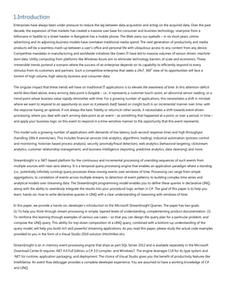 1.Introduction
Enterprises have always been under pressure to reduce the lag between data acquisition and acting on the acquired data. Over the past
decade, the expansion of free markets has created a massive user base for consumer and business technology –everyone from a
billionaire in Seattle to a street hawker in Bangalore has a mobile phone. The Web owns our eyeballs – in six short years, online
advertising and its adjoining business models have overtaken traditional media spend. The next generation of productivity and media
products will be a seamless mash-up between a user’s office and personal life with ubiquitous access to any content from any device.
Competitive mandates in manufacturing and worldwide initiatives like Green IT have led to massive volumes of sensor-driven, machine-
born data. Utility computing from platforms like Windows Azure aim to eliminate technology barriers of scale and economics. These
irreversible trends portend a scenario where the success of an enterprise depends on its capability to efficiently respond to every
stimulus from its customers and partners. Such a competitive enterprise that seeks a 24x7, 360
o
view of its opportunities will face a
torrent of high volume, high velocity business and consumer data.
The singular impact that these trends will have on traditional IT applications is to elevate the awareness of time. In this attention-deficit
world described above, every arriving data point is fungible – i.e., it represents a customer touch-point, an abnormal sensor reading, or a
trend point whose business value rapidly diminishes with time. For a growing number of applications, this necessitates a shift in mindset
where we want to respond to an opportunity as soon as it presents itself, based on insight built in an incremental manner over time, with
the response having an optimal, if not always the best, fidelity or returns.In other words, it necessitates a shift towards event-driven
processing, where you deal with each arriving data point as an event – as something that happened at a point, or over a period, in time –
and apply your business logic on this event to respond in a time-sensitive manner to the opportunity that this event represents.
This model suits a growing number of applications with demands of low latency (sub-second response time) and high throughput
(handling 100x K events/sec). This includes financial services (risk analytics, algorithmic trading), industrial automation (process control
and monitoring, historian based process analysis), security (anomaly/fraud detection), web analytics (behavioral targeting, clickstream
analytics, customer relationship management), and business intelligence (reporting, predictive analytics, data cleansing) and more.
StreamInsight is a .NET-based platform for the continuous and incremental processing of unending sequences of such events from
multiple sources with near-zero latency. It is a temporal query processing engine that enables an application paradigm where a standing
(i.e., potentially infinitely running) query processes these moving events over windows of time. Processing can range from simple
aggregations, to correlation of events across multiple streams, to detection of event patterns, to building complex time series and
analytical models over streaming data. The StreamInsight programming model enables you to define these queries in declarative LINQ,
along with the ability to seamlessly integrate the results into your procedural logic written in C#. The goal of this paper is to help you
learn, hands-on, how to write declarative queries in LINQ with a clear understanding of reasoning with windows of time.
In this paper, we provide a hands-on, developer’s introduction to the Microsoft StreamInsight Queries. The paper has two goals:
(1) To help you think through stream processing in simple, layered levels of understanding, complementing product documentation. (2)
To reinforce this learning through examples of various use cases – so that you can design the query plan for a particular problem, and
compose the LINQ query. This ability for top-down composition of a LINQ query, combined with a bottom-up understanding of the
query model, will help you build rich and powerful streaming applications. As you read this paper, please study the actual code examples
provided to you in the form of a Visual Studio 2010 solution (HitchHiker.sln).
StreamInsight is an in-memory event processing engine that ships as part SQL Server 2012 and is available separately in the Microsoft
Download Center.It requires .NET 4.0 Full Edition, a C# 3.0 compiler, and Windows7. The engine leverages CLR for its type system and
.NET for runtime, application packaging, and deployment. The choice of Visual Studio gives you the benefit of productivity features like
IntelliSense. An event flow debugger provides a complete developer experience. You are assumed to have a working knowledge of C#
and LINQ.
 