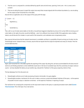 1. That the count is computed for a window defined by specific start and end times, spanning 3 time units – this is correct, and a
constant.
2. That we are asking the query to report the output once every three minutes aligned with the window boundaries (i.e., we are asking
for the output at each horizontal line in the table).
Assume that our application acts on the output of this query with this logic:
if (count < 2)
{
BuyOrder();
}
else
{
SellOrder();
}
Then, with no out of order events (table on the left), o2 would have triggered a BuyOrder by virtue of e3’s arrival. With e3 arriving out of
order (table on the right), the action would be SellOrder – even if at a different time interval (12:06). If this application were a trading
station, we will discover this mistake in a post-audit of the transaction, and undertake some compensatory action.
Now, assume that we know that the network transmission is unreliable, and there is a possibility of events arriving out of order into the
StreamInsight server. Instead of every 3 minutes, assume that we request that the output be reported once every six minutes. Then the
second table becomes:
Event StartTime Count
o1 12:00
12:03
2
<empty>
o2 o3 12:06
12:09
2
3
o4 12:12 1 <tbd>
Again, each horizontal line in the table signifies the reporting of the output. By doing this, we have accommodated for the late arrival of
event e3, and thereby presented a correct (SellOrder) result even in the face of unordered input. But this correctness of output comes at
a price – we have doubled the latency (or put another way, reduced the “liveliness”) of the query output by a factor of two.
The key takeaways from this discussion are:
1. StreamInsight confronts out of order processing of events intrinsically in its query algebra
2. StreamInsight provides a mechanism for the user to make a conscious compromise between liveliness of the query – at the expense
of possible incorrect output, or absolute correctness – at the expense of slowness in reporting of output.
The mechanism for conveying this compromise via the input event stream to the query is a special punctuation event called Current
Time Increment. This is the topic of our next section.
 