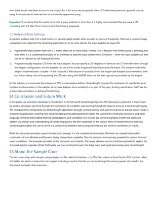 then there would have been an error in the output. But if this error was acceptable, then a CTI after every event (as opposed to once
every 3 minutes) would have resulted in a maximally responsive query.
Important: If you know that the events arrive into a query ordered on time, then it is highly recommended that you issue a CTI
coinciding with the Start Time of every event that is being enqueued.
13.3AdvanceTime Settings
A practical problem with CTIs is that most of us cannot exactly predict when we want to issue a CTI explicitly. There are a couple of ways
a developer can implement the streaming application (or to be more precise, the input adapter) to issue CTIs:
1. Populate the input stream itself with CTI events after one or more INSERT events. This is feasible if the event source is persisted, but
even then, it is a cumbersome process or an overhead to seed the input stream with CTI markers – which the input adapter can then
use as an indicator to call EnqueueCtiEvent().
2. Programmatically enqueue CTIs from the input adapter. You can specify a CTI frequency in terms of one CTI every N events through
the adapter configuration, and the adapter can use this to invoke EnqueueCtiEvent()once every N events. This however makes the
adapter implementation complex – if the EnqueueCti fails because of pushback from the engine (see Adapter documentation), then
you have to keep track of enqueueing the CTI event along with INSERT events at the next opportunity provided by the engine.
So the solution is to automate the enqueue of CTIs in a declarative fashion. StreamInsight provides the mechanism to specify this as an
interface implementation in the adapter factory (see Adapter documentation) or as part of the query binding specification itself. See the
product documentation on AdvanceTimeSettings.
14.Conclusion and Future Work
In this paper, we provided a developer’s introduction to the Microsoft StreamInsight Queries. We discussed a systematic 5 step process
by which a developer can think through the formulation of a problem, and working through the steps to arrive at a StreamInsight query.
We introduced the components of a StreamInsight application through a simple tutorial, and used this tutorial to discuss typical needs in
a streaming application, showing how StreamInsight queries addressed these needs. We covered the windowing constructs and other
language elements that enabled filtering, computations, and correlation over events. We showed examples of both top-down and
bottom-up analysis and understanding of composing queries. We then expanded on the various forms of stream behavior and how
StreamInsight enables the user to arrive at a compromise between latency requirements and the need for correctness of results.
While this document provides a good introductory coverage, it is not complete by any means. We have not covered some useful
constructs in Count Window and Dynamic Query Composition capability. The Join construct is immensely powerful for various forms of
event correlation – the examples provided in this document are simplistic. The query behavior section could be expanded to explain the
temporal algebra in greater detail. Particularly, we have not touched upon the Edge event and signal processing using StreamInsight.
15.About the Sample Code
This document ships with sample code packaged in a file called HitchHiker.zip. This file contains a Visual Studio 2010 solution called
HitchHiker.sln, which contains the main project, including a routine that lets you iterate through the various queries discussed in the
document and watch their execution.
 