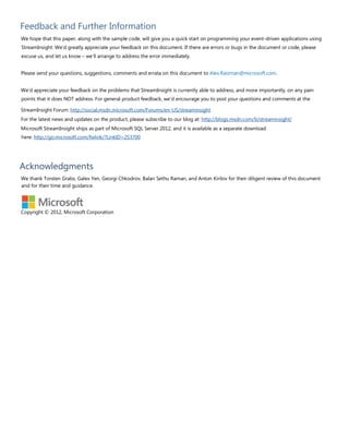 Feedback and Further Information
We hope that this paper, along with the sample code, will give you a quick start on programming your event-driven applications using
StreamInsight. We’d greatly appreciate your feedback on this document. If there are errors or bugs in the document or code, please
excuse us, and let us know – we’ll arrange to address the error immediately.
Please send your questions, suggestions, comments and errata on this document to Alex.Raizman@microsoft.com.
We’d appreciate your feedback on the problems that StreamInsight is currently able to address, and more importantly, on any pain
points that it does NOT address. For general product feedback, we’d encourage you to post your questions and comments at the
StreamInsight Forum: http://social.msdn.microsoft.com/Forums/en-US/streaminsight
For the latest news and updates on the product, please subscribe to our blog at: http://blogs.msdn.com/b/streaminsight/
Microsoft StreamInsight ships as part of Microsoft SQL Server 2012, and it is available as a separate download
here: http://go.microsoft.com/fwlink/?LinkID=253700
Acknowledgments
We thank Torsten Grabs, Galex Yen, Georgi Chkodrov, Balan Sethu Raman, and Anton Kirilov for their diligent review of this document
and for their time and guidance.
Copyright © 2012, Microsoft Corporation
 