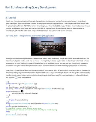 Part I Understanding Query Development
2.Tutorial
We will start this section with a tutorial example of an application that shows the basic scaffolding required around a StreamInsight
query.Keeping this application relatively constant, we will progress through query capabilities – from simple to the more complex ones.
To get started, install/enable .NET 4.0 Full Edition, StreamInsight, and Visual Studio 2010 on your Windows 7machine.Download the code
from the same location as this paper, and load up HitchHiker.sln in Visual Studio. Besides the code, keep the documentation on
StreamInsight, C#, and LINQ within reach. Keep a checkered notepad and a pencil handy to draw time plots.
2.1“Hello, Toll!” – Programming a StreamInsight application
A tolling station is a common phenomenon – we encounter them in many expressways, bridges, and tunnels across the world. Each toll
station has multiple toll booths, which may be manual – meaning that you stop to pay the toll to an attendant, or automated – where a
sensor placed on top of the booth scans an RFID card affixed to the windshield of your vehicle as you pass the toll booth. It is easy to
visualize the passage of vehicles through these toll stations as an event stream over which interesting operations can be performed.
In HelloToll.cs, we show an application built around a set of demo queries which we will go over in more details later in this paper.The
“Program plumbing” region demonstrates basic steps needed to run a query in StreamInsight.We will walk through this example step by
step. Some code regions that are not immediately relevant to understand how a query fits into an application are collapsed for brevity
and appear as ... in the example below.
...
staticvoidTumblingCount(Application app)
{
var inputStream = app.GetTollReadings();
var query = from win in inputStream.TumblingWindow(TimeSpan.FromMinutes(3))
select win.Count();❸
app.DisplayIntervalResults(query);
}
...
#region Program plumbing
...
staticIQStreamable<TollReading> GetTollReadings(thisApplication app)
{
return app.DefineEnumerable(() =>
// Simulated readings data defined as an array.
// IntervalEvent objects are constructed directly to avoid copying.
new[]
{
IntervalEvent.CreateInsert(
 