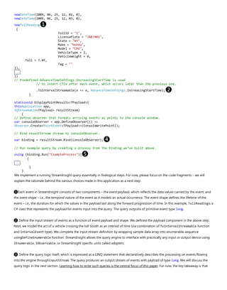newDateTime(2009, 06, 25, 12, 01, 0),
newDateTime(2009, 06, 25, 12, 03, 0),
newTollReading❶
{
TollId = "1",
LicensePlate = "JNB7001",
State = "NY",
Make = "Honda",
Model = "CRV",
VehicleType = 1,
VehicleWeight = 0,
Toll = 7.0f,
Tag = ""
}),
...
})
// Predefined AdvanceTimeSettings.IncreasingStartTime is used
// to insert CTIs after each event, which occurs later than the previous one.
.ToIntervalStreamable(e => e, AdvanceTimeSettings.IncreasingStartTime);❷
}
staticvoid DisplayPointResults<TPayload>(
thisApplication app,
IQStreamable<TPayload> resultStream)
{
// Define observer that formats arriving events as points to the console window.
var consoleObserver = app.DefineObserver(() =>
Observer.Create<PointEvent<TPayload>>(ConsoleWritePoint));
// Bind resultStream stream to consoleObserver.
var binding = resultStream.Bind(consoleObserver);❹
// Run example query by creating a process from the binding we’ve built above.
using (binding.Run("ExampleProcess"))❺
{
...
}
}
We implement a running StreamInsight query essentially in fivelogical steps. For now, please focus on the code fragments – we will
explain the rationale behind the various choices made in this application as a next step.
❶Each event in StreamInsight consists of two components – the event payload, which reflects the data values carried by the event, and
the event shape – i.e., the temporal nature of the event as it models an actual occurrence. The event shape defines the lifetime of the
event – i.e., the duration for which the values in the payload last along the forward progression of time. In this example, TollReadingis a
C# class that represents the payload for events input into the query. The query outputis of primitive event type long.
❷ Define the input stream of events as a function of event payload and shape. We defined the payload component in the above step.
Next, we model the act of a vehicle crossing the toll booth as an interval of time (via combination of ToIntervalStreamable function
and IntervalEvent type). We complete the input stream definition by wrapping sample data array into enumerable sequence
usingDefineEnumerable function. StreamInsight allows the query engine to interface with practically any input or output device using
IEnumerable, IObservable, or StreamInsight specific units called adapters.
❸ Define the query logic itself, which is expressed as a LINQ statement that declaratively describes the processing on events flowing
into the engine throughinputStream. The query produces an output stream of events with payload of type long. We will discuss the
query logic in the next section. Learning how to write such queries is the central focus of this paper. For now, the key takeaway is that
 