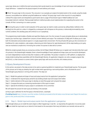query logic allows you to define the event processing intent purely based on your knowledge of input and output event payload and
shape definitions – isolated from the physical aspects of event delivery and output.
❹ “Bind” the query logic to the consumer. The consumer in our example just outputs formatted events to the console using the simple
observer consoleObserver defined using DefineObserver method. The query logic result is then bound to it using theBind
method.The output events are interpreted as point events due to usage of PointEvent type in theDefineObserver and
ConsoleWritePoint methods. TheConsoleWritePoint method provides actual implementation for outputting the events to the
console. All that is remaining is to create a process.
❺ Running the query. In order to start evaluation of the query logic we need to create a process by calling theRun method on the
binding.From this point on, unless it is stopped by a subsequent call to Dispose on this process, or abnormally terminated by some
runtime condition, this standing query will continue to run in perpetuity.
This programming model enables a flexible and rapid Dev-Deploy cycle. First, the concept of a query template allows you to declaratively
express your business logic, isolated from concerns of event delivery and output. The combination of LINQ with C# allows you to code
both the declarative and procedural aspects in a single programmatic environment. The Visual Studio IDE gives you the convenience of
IntelliSense for code completion, code analysis, refactoring and other features for rapid development. All the steps leading up to query
start are resolved at compile time, minimizing the number of surprises to deal with at runtime.
While this simple example shows you anonymous entities, the full Object Model API allows you to register each discrete entity that is part
of a process in the StreamInsight metadata. Given a shared knowledge of event payload and shape, query and source/sink developers
can work independently to build and ship their modules as .NET assemblies. The product is based on a .NET platform, so deployment
simply entails locating these assemblies with the StreamInsight libraries. An application integrator can write a wrapper program like
HelloToll.cs that connects to a server, binds a given query logic with sources and sinks, and createsa process.
2.2Query Development Process
In this section, we present a five step process to be used as a general guideline to implement your StreamInsight queries. The key goals
of this process are to help you develop the right mindset when approaching a real-world problem, and to illustrate the use of
StreamInsight query features in arriving at the solution. The steps are:
Step 1 – Model the payload and shape of input and output events from the application’s perspective
Step 2 – Understand the required query semantics by building sample input and output event tables
Step 3 – Gather elements of the query logic to develop an event flow graph and compute the output
Step 4 – Compose the query as a streaming transformation of the input to output
Step 5 – Specify the timeliness of query output in consideration of its correctness
We will repeat this process for each query we develop in this example.
Let'stry to give a definition for the first query in the HelloToll.csexample:
[Tumbling Count] Every 3 minutes, count the number of vehicles processed at the toll station since the last result. Report the result at a
point in time, at the end of the 3 minute window.
2.2.1 Step 1 – Model input and output events from the application’s perspective
StreamInsight allows you to model the event shape to reflect happenings in real-life – as required by the application. As we discussed
in❷, we model the input event as an interval of time based on the assumption that many toll stations are manned, and we want to
 