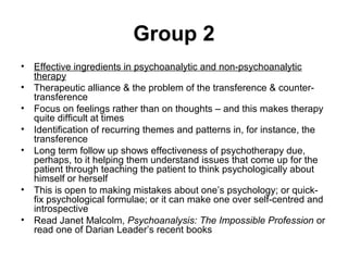 Group 2
• Effective ingredients in psychoanalytic and non-psychoanalytic
therapy
• Therapeutic alliance & the problem of the transference & counter-
transference
• Focus on feelings rather than on thoughts – and this makes therapy
quite difficult at times
• Identification of recurring themes and patterns in, for instance, the
transference
• Long term follow up shows effectiveness of psychotherapy due,
perhaps, to it helping them understand issues that come up for the
patient through teaching the patient to think psychologically about
himself or herself
• This is open to making mistakes about one’s psychology; or quick-
fix psychological formulae; or it can make one over self-centred and
introspective
• Read Janet Malcolm, Psychoanalysis: The Impossible Profession or
read one of Darian Leader’s recent books
 