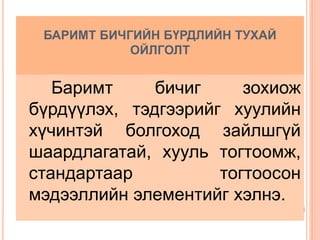 БАРИМТ БИЧГИЙН БҮРДЛИЙН ТУХАЙ
ОЙЛГОЛТ
Баримт бичиг зохиож
бүрдүүлэх, тэдгээрийг хуулийн
хүчинтэй болгоход зайлшгүй
шаардлагатай, хууль тогтоомж,
стандартаар тогтоосон
мэдээллийн элементийг хэлнэ.
 