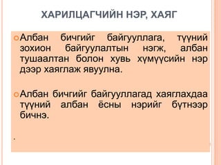 ХАРИЛЦАГЧИЙН НЭР, ХАЯГ
Албан бичгийг байгууллага, түүний
зохион байгуулалтын нэгж, албан
тушаалтан болон хувь хүмүүсийн нэр
дээр хаяглаж явуулна.
Албан бичгийг байгууллагад хаяглахдаа
түүний албан ёсны нэрийг бүтнээр
бичнэ.
.
 
