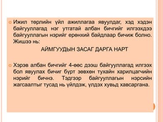  Ижил төрлийн үйл ажиллагаа явуулдаг, хэд хэдэн
байгууллагад нэг утгатай албан бичгийг илгээхдээ
байгууллагын нэрийг ерөнхий байдлаар бичиж болно.
Жишээ нь:
АЙМГУУДЫН ЗАСАГ ДАРГА НАРТ
 Хэрэв албан бичгийг 4-өөс дээш байгууллагад илгээх
бол явуулах бичиг бүрт зөвхөн тухайн харилцагчийн
нэрийг бичнэ. Тэдгээр байгууллагын нэрсийн
жагсаалтыг тусад нь үйлдэж, үлдэх хувьд хавсаргана.
 