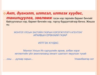  Акт, дүгнэлт, илтгэл, илтгэх хуудас,
танилцуулга, зөвлөмж гэсэн нэр төрлийн баримт бичгийг
байгууллагын нэр, баримт бичгийн нэр, тэргүү бүрдэлтэйгээр бичнэ. Жишээ
нь:
МОНГОЛ УЛСЫН ЗАСГИЙН ГАЗРЫН ХЭРЭГЖҮҮЛЭГЧ АГЕНТЛАГ
АРХИВЫН ЕРӨНХИЙ ГАЗАР
ИЛТГЭХ ХУУДАС
Монгол Улсын Их сургуулийн архив, албан хэрэг
хөтлөлтийн үйл ажиллагаанд хяналт шалгалт явуулсан тухай
. . .оны . . .дугаар сарын... Улаанбаатар хот
 