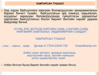 ХАМТАРСАН ТУШААЛ
 Хэд хэдэн байгууллага хамтран боловсруулсан захирамжлалын
баримт бичигт тухайн байгууллагын эрх хэмжээ, харьяалал,
асуудлыг хариуцан боловсруулахад гүйцэтгэсэн дарааллыг
харгалзан байгууллагын болон баримт бичгийн нэрийг дараах
байдлаар бичнэ.
ХУУЛЬ ЗҮЙ, ДОТООД ХЭРГИЙН САЙД, САНГИЙН САЙД,
НИЙГМИЙН ХАМГААЛАЛ, ХӨДӨЛМӨРИЙН САЙДЫН
ХАМТАРСАН ТУШААЛ
...оны ... сарын ...өдөр Дугаар А-170/А-230/А-155 Улаанбаатар хот
Албан хэрэг хөтлөлт, архивын ажилтанд
мэргэшлийн зэрэг, зэргийн нэмэгдэл
олгох журам батлах тухай
 Албан бичгээс бусад баримт бичгийн нэрийг заавал бичнэ.
 