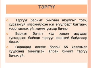 ТЭРГҮҮ
 Тэргүүг баримт бичгийн агуулгыг товч,
хураангуй илэрхийлсэн нэг өгүүлбэрт багтааж,
үеэр таслахгүй, жижиг үсгээр бичнэ.
 Баримт бичигт хэд хэдэн асуудал
тусгагдсан байвал тэргүүг ерөнхий байдлаар
бичнэ.
 Гадаадад илгээх болон А5 хэвлэмэл
хуудсанд бичигдсэн албан бичигт тэргүү
бичихгүй.
 