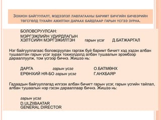 ЗОХИОН БАЙГУУЛАЛТ, МЭДЭЭЛЭЛ ЛАВЛАГААНЫ БАРИМТ БИЧГИЙН БИЧВЭРИЙН
ТӨГСГӨЛД ТУХАЙН АЖИЛТАН ДАРААХ БАЙДЛААР ГАРЫН ҮСГЭЭ ЗУРНА.
БОЛОВСРУУЛСАН:
МЭРГЭЖЛИЙН УДИРДЛАГЫН
ХЭЛТСИЙН МЭРГЭЖИЛТЭН гарын үсэг Д.БАТЖАРГАЛ
Нэг байгууллагаас боловсруулан гаргаж буй баримт бичигт хэд хэдэн албан
тушаалтан гарын үсэг зурах тохиолдолд албан тушаалын эрэмбээр
дарааллуулж, том үсгээр бичнэ. Жишээ нь:
ДАРГА гарын үсэг О.БАТМӨНХ
ЕРӨНХИЙ НЯ-БО гарын үсэг Г.АНХБАЯР
Гадаадын байгууллагад илгээх албан бичигт гарын үсэг, гарын үсгийн тайлал,
албан тушаалын нэр гэсэн дарааллаар бичнэ. Жишээ нь:
гарын үсэг
D.ULZIIBAATAR
GENERAL DIRECTOR
 