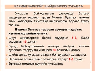 БАРИМТ БИЧГИЙГ ШИЙДВЭРЛЭХ ХУГАЦАА
Хугацааг байгууллагын дотоодод баталж
мөрдүүлсэн өдрөөс, ирсэн бичгийг бүртгэж, цохолт
хийн, холбогдох ажилтанд шилжүүлсэн өдрөөс эхэлж
тооцно.
Баримт бичгээр тавьсан асуудлыг дараах
хугацаанд шийдвэрлэнэ:
 Шууд шийдвэрлэж болох асуудлыг 1-3, бусад
асуудлыг 10 хоногт
 Бусад байгууллагатай хамтарч шийдэх, нэмэлт
судалгаа, тодруулга хийх бол 30 хоногийн дотор
 Шийдвэрлэх хугацааг заасан бол дурдсан хугацаанд
 Яаралтай албан бичиг, захидлын хариуг 1-3 хоногт
 Өргөдөл гомдлыг хуулийн хугацаанд
 