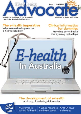 The Health                         ISSUE 9 • JUNE 2011




The official magazine of the Australian                 Your voice in public healthcare
Healthcare & Hospitals Association



The e-health imperative                          Clinical informatics
Why we need to improve our                              for dummies
e-health capability                                  Providing better health
                                                   care by using technology




                E-health
                In Australia


                     The development of e-health
                          A history of pathology informatics
   ALSO
   in this          • Governance          • Who’s moving in • AHHA news
    issue           training for health   the health sector and events
 