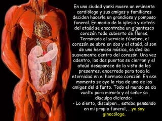 En una ciudad yanki muere un eminente cardiólogo y sus amigos y familiares deciden hacerle un grandioso y pomposo funeral. En medio de la iglesia y detrás del ataúd se encontraba un gigantesco corazón todo cubierto de flores. Terminado el servicio fúnebre, el corazón se abre en dos y el ataúd, al son de una hermosa música, se desliza suavemente dentro del corazón. Una vez adentro, las dos puertas se cierran y el ataúd desaparece de la vista de los presentes, encerrado para toda la eternidad en el hermoso corazón. En ese momento se oye la risa de uno de los amigos del difunto. Todo el mundo se da vuelta para mirarlo y el señor se disculpa diciendo:  - Lo siento, disculpen... estaba pensando en mi propio funeral, ... yo soy ginecólogo. 