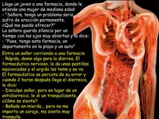 Llega un joven a una farmacia, donde le atiende una mujer de mediana edad:  "Señora, tengo un problema serio,  sufro de erección permanente. ¿Qué me puede ofrecer?"  La señora guarda silencio por un tiempo con los ojos muy abiertos y le dice:  - "Pues, tengo esta farmacia, un departamento en la playa y un auto" Entra un señor corriendo a una farmacia Rápido, deme algo para la diarrea. El farmacéutico nervioso, le da unas pastillas equivocadas y el urgido las toma y se va.  El farmacéutico se percata de su error y cuando 2 horas después llega el diarreico, le dice:  Disculpe señor, pero en lugar de un antidiarreico, le di un tranquilizante,  ¿Cómo se siente? Bañado en mierda... pero no me importa un carajo, me siento muy tranquilo. 