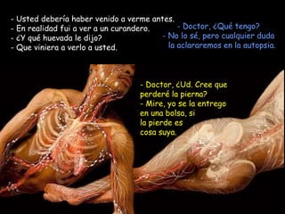 Usted debería haber venido a verme antes.  En realidad fui a ver a un curandero.  ¿Y qué huevada le dijo? - Que viniera a verlo a usted. Doctor, ¿Qué tengo? - No lo sé, pero cualquier duda la aclararemos en la autopsia. Doctor, ¿Ud. Cree que perderé la pierna? - Mire, yo se la entrego en una bolsa, si la pierde es cosa suya. 