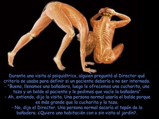 Durante una visita al psiquiátrico, alguien preguntó al Director qué criterio se usaba para definir si un paciente debería o no ser internado. - "Bueno, llenamos una bañadera, luego le ofrecemos una cucharita, una taza y un balde al paciente y le pedimos que vacíe la bañadera"   - Ah, entiendo, dijo la visita. Una persona normal usaría el balde porque es más grande que la cucharita y la taza. - No, dijo el Director. Una persona normal sacaría el tapón de la bañadera. ¿Quiere una habitación con o sin vista al jardín?. 