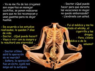 Yo no me fío de los cirujanos: son expertos en manejar cuchillos, se ponen máscaras para que no los reconozcan y usan guantes para no dejar huellas. Doctor ¿Qué puedo hacer para que durante las vacaciones mi mujer no quede embarazada?  - Llevársela con usted. De acuerdo a los estudios realizados, le quedan 7 días  de vida.  Doctor,  ¿Qué puedo hacer? - Vaya a vivir con su suegra y le resultará una eternidad … - Fui al médico y me ha quitado el whisky, el  cigarrillo y las drogas. - Pero, ¿Venís del médico o de la  aduana? Doctor ¿Cómo  salió la operación de mi marido?  - Señora, la operación fue un éxito, ojalá nos salga así la autopsia. 