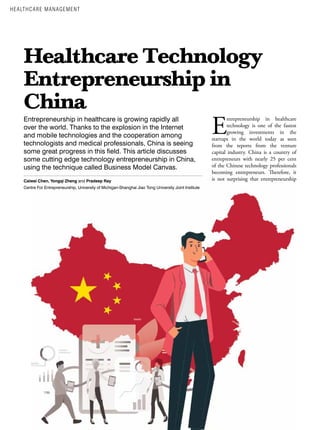 8 ASIAN HOSPITAL & HEALTHCARE MANAGEMENT ISSUE - 55, 2022
Healthcare Technology
Entrepreneurship in
China
Entrepreneurship in healthcare is growing rapidly all
over the world. Thanks to the explosion in the Internet
and mobile technologies and the cooperation among
technologists and medical professionals, China is seeing
some great progress in this field. This article discusses
some cutting edge technology entrepreneurship in China,
using the technique called Business Model Canvas.
Caiwei Chen, Yongqi Zheng and Pradeep Ray
Centre For Entrepreneurship, University of Michigan-Shanghai Jiao Tong University Joint Institute
E
ntrepreneurship in healthcare
technology is one of the fastest
growing investments in the
startups in the world today as seen
from the reports from the venture
capital industry. China is a country of
entrepreneurs with nearly 25 per cent
of the Chinese technology professionals
becoming entrepreneurs. Therefore, it
is not surprising that entrepreneurship
HEALTHCARE MANAGEMENT
 