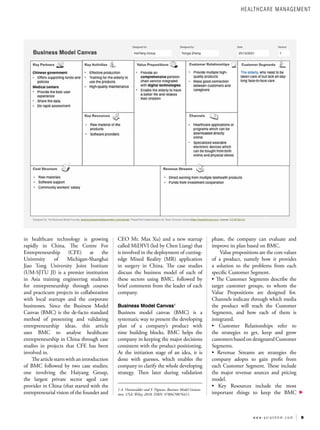 9
w w w . a s i a n h h m . c o m
in healthcare technology is growing
rapidly in China. The Centre For
Entrepreneurship (CFE) at the
University of Michigan-Shanghai
Jiao Tong University Joint Institute
(UM-SJTU JI) is a premier institution
in Asia training engineering students
for entrepreneurship through courses
and practicum projects in collaboration
with local startups and the corporate
businesses. Since the Business Model
Canvas (BMC) is the de-facto standard
method of presenting and validating
entrepreneurship ideas, this article
uses BMC to analyse healthcare
entrepreneurship in China through case
studies in projects that CFE has been
involved in.
Thearticlestartswithanintroduction
of BMC followed by two case studies;
one involving the Haiyang Group,
the largest private sector aged care
provider in China (that started with the
entrepreneurial vision of the founder and
CEO Mr. Max Xu) and a new startup
called MiDIVI (led by Chen Liang) that
is involved in the deployment of cutting-
edge Mixed Reality (MR) application
in surgery in China. The case studies
discuss the business model of each of
these sectors using BMC, followed by
brief comments from the leader of each
company.
Business Model Canvas1
Business model canvas (BMC) is a
systematic way to present the developing
plan of a company’s product with
nine building blocks. BMC helps the
company in keeping the major decisions
consistent with the product positioning.
At the initiation stage of an idea, it is
done with guesses, which enables the
company to clarify the whole developing
strategy. Then later during validation
1 A. Ostenwalder and Y. Pigneur, Business Model Genera-
tion. USA: Wiley, 2010. ISBN: 9780470876411.
phase, the company can evaluate and
improve its plan based on BMC.
Value propositions are the core values
of a product, namely how it provides
a solution to the problems from each
specific Customer Segment.
• The Customer Segments describe the
target customer groups, to whom the
Value Propositions are designed for.
Channels indicate through which media
the product will reach the Customer
Segments, and how each of them is
integrated.
• Customer Relationships refer to
the strategies to get, keep and grow
customersbased ondesignated Customer
Segments.
• Revenue Streams are strategies the
company adopts to gain profit from
each Customer Segment. These include
the major revenue sources and pricing
model.
• Key Resources include the most
important things to keep the BMC
HEALTHCARE MANAGEMENT
 