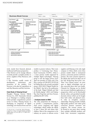 10 ASIAN HOSPITAL & HEALTHCARE MANAGEMENT ISSUE - 55, 2022
suppliers and Haiyang is the only single
company in China which covers three
pension models which is institutional
pension, community pension and home
pension. The main customer segment is
the elderly who need to be taken care of
but lack all-day-long face-to-face care.
These “new Chinese seniors” are more
open to digital technologies and are
also concerned about their own health.
Channels for Haiyang can be divided
into two parts: healthcare applications or
programmes which can be downloaded
directly online, and specialised wearable
electronic devices which can be bought
from both online and physical stores.
In order to strengthen customer
relationship, Haiyang provides multiple
high-quality products and makes good
connection between customers and
caregivers. The revenue streams can
be formed in two parts: direct earning
from multiple telehealth products and
funds from investment cooperation.
models in pension industry. Their main
product is Continuing Care Home-
based Community (CCHC), which is
a smart pension model supported by
multiple digital technologies. Haiyang
group is now the largest private sector
aged care provider in China and it has
been a partner of UM-SJTU JI CFE led
by Pradeep Ray in the recently concluded
project (2019-2021)“Digital Health for
the Elderly” that led to the publication
of the book “Digital Methods and Tools
for Healthy Ageing”, (2021) eds Pradeep
Ray, Siaw Teng Liaw and Artur Serrano,
published by IET (UK).
1 Analysis based on BMC
The value proposition for Haiyang is
to provide a comprehensive pension
chain service integrated with digital
technologies, which enables the elderly
to have a better life and relaxes their
children. Most of the competitors in the
industry are system or software service
work, mainly from financial, physical,
intellectual and human perspectives.
• Key Partners can be strategic alliances
to jointly provide a complete product or
service, suppliers of Key Resources, and
so on.
• Key Activities usually consist of
development, maintenance and
promotion of the product. Cost
Structure is the plan for expenditure on
each Key Resources and Key Activities.
Case Study of Haiyang Group2
Shanghai Haiyang Internet Elderly
Services Co., LTD. (hereinafter referred
to as ‘Haiyang’) is a leading company
which provides comprehensive pension
service in China. Haiyang focuses on
developing an integration of digital
technology, new business forms and new
2 Z. Hao, M. Xu, L. Li and P. Ray, “Role of Technology
in Aged Care in China,” in Digital Methods and Tools for
Healthy Ageing. U.K.: IET, 2021, ch. 11. ISBN: 978-1-
83953-462-1.
HEALTHCARE MANAGEMENT
 