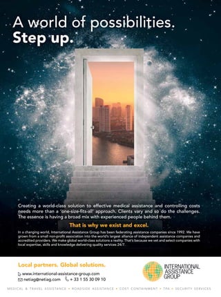 13
w w w . a s i a n h h m . c o m
Local partners. Global solutions.
www.international-assistance-group.com
netiag@netiag.com + 33 1 55 30 09 10
MEDICAL & TRAVEL ASSISTANCE • ROADSIDE ASSISTANCE • COST CONTAINMENT • TPA • SECURITY SERVICES
A world of possibilities.
Step up.
Creating a world-class solution to effective medical assistance and controlling costs
needs more than a ‘one-size-ﬁts-all’ approach. Clients vary and so do the challenges.
The essence is having a broad mix with experienced people behind them.
That is why we exist and excel.
In a changing world, International Assistance Group has been federating assistance companies since 1992. We have
grown from a small non-proﬁt association into the world’s largest alliance of independent assistance companies and
accredited providers. We make global world-class solutions a reality. That’s because we vet and select companies with
local expertise, skills and knowledge delivering quality services 24/7.
Creating a world-class solution to effective medical assistance and controlling costs
needs more than a ‘one-size-ﬁts-all’ approach. Clients vary and so do the challenges.
The essence is having a broad mix with experienced people behind them.
That is why we exist and excel.
In a changing world, International Assistance Group has been federating assistance companies since 1992. We have
grown from a small non-proﬁt association into the world’s largest alliance of independent assistance companies and
accredited providers. We make global world-class solutions a reality. That’s because we vet and select companies with
local expertise, skills and knowledge delivering quality services 24/7.
Creating a world-class solution to effective medical assistance and controlling costs
needs more than a ‘one-size-ﬁts-all’ approach. Clients vary and so do the challenges.
The essence is having a broad mix with experienced people behind them.
That is why we exist and excel.
In a changing world, International Assistance Group has been federating assistance companies since 1992. We have
grown from a small non-proﬁt association into the world’s largest alliance of independent assistance companies and
accredited providers. We make global world-class solutions a reality. That’s because we vet and select companies with
local expertise, skills and knowledge delivering quality services 24/7.
Creating a world-class solution to effective medical assistance and controlling costs
Creating a world-class solution to effective medical assistance and controlling costs
Creating a world-class solution to effective medical assistance and controlling costs
Creating a world-class solution to effective medical assistance and controlling costs
Creating a world-class solution to effective medical assistance and controlling costs
Creating a world-class solution to effective medical assistance and controlling costs
Creating a world-class solution to effective medical assistance and controlling costs
needs more than a ‘one-size-ﬁts-all’ approach. Clients vary and so do the challenges.
needs more than a ‘one-size-ﬁts-all’ approach. Clients vary and so do the challenges.
needs more than a ‘one-size-ﬁts-all’ approach. Clients vary and so do the challenges.
needs more than a ‘one-size-ﬁts-all’ approach. Clients vary and so do the challenges.
needs more than a ‘one-size-ﬁts-all’ approach. Clients vary and so do the challenges.
needs more than a ‘one-size-ﬁts-all’ approach. Clients vary and so do the challenges.
needs more than a ‘one-size-ﬁts-all’ approach. Clients vary and so do the challenges.
The essence is having a broad mix with experienced people behind them.
The essence is having a broad mix with experienced people behind them.
The essence is having a broad mix with experienced people behind them.
The essence is having a broad mix with experienced people behind them.
The essence is having a broad mix with experienced people behind them.
The essence is having a broad mix with experienced people behind them.
The essence is having a broad mix with experienced people behind them.
That is why we exist and excel.
That is why we exist and excel.
That is why we exist and excel.
That is why we exist and excel.
That is why we exist and excel.
That is why we exist and excel.
That is why we exist and excel.
In a changing world, International Assistance Group has been federating assistance companies since 1992. We have
In a changing world, International Assistance Group has been federating assistance companies since 1992. We have
In a changing world, International Assistance Group has been federating assistance companies since 1992. We have
In a changing world, International Assistance Group has been federating assistance companies since 1992. We have
In a changing world, International Assistance Group has been federating assistance companies since 1992. We have
In a changing world, International Assistance Group has been federating assistance companies since 1992. We have
In a changing world, International Assistance Group has been federating assistance companies since 1992. We have
grown from a small non-proﬁt association into the world’s largest alliance of independent assistance companies and
grown from a small non-proﬁt association into the world’s largest alliance of independent assistance companies and
grown from a small non-proﬁt association into the world’s largest alliance of independent assistance companies and
grown from a small non-proﬁt association into the world’s largest alliance of independent assistance companies and
grown from a small non-proﬁt association into the world’s largest alliance of independent assistance companies and
grown from a small non-proﬁt association into the world’s largest alliance of independent assistance companies and
grown from a small non-proﬁt association into the world’s largest alliance of independent assistance companies and
accredited providers. We make global world-class solutions a reality. That’s because we vet and select companies with
accredited providers. We make global world-class solutions a reality. That’s because we vet and select companies with
accredited providers. We make global world-class solutions a reality. That’s because we vet and select companies with
accredited providers. We make global world-class solutions a reality. That’s because we vet and select companies with
accredited providers. We make global world-class solutions a reality. That’s because we vet and select companies with
accredited providers. We make global world-class solutions a reality. That’s because we vet and select companies with
accredited providers. We make global world-class solutions a reality. That’s because we vet and select companies with
local expertise, skills and knowledge delivering quality services 24/7.
local expertise, skills and knowledge delivering quality services 24/7.
local expertise, skills and knowledge delivering quality services 24/7.
local expertise, skills and knowledge delivering quality services 24/7.
local expertise, skills and knowledge delivering quality services 24/7.
local expertise, skills and knowledge delivering quality services 24/7.
local expertise, skills and knowledge delivering quality services 24/7.
Creating a world-class solution to effective medical assistance and controlling costs
needs more than a ‘one-size-ﬁts-all’ approach. Clients vary and so do the challenges.
The essence is having a broad mix with experienced people behind them.
That is why we exist and excel.
In a changing world, International Assistance Group has been federating assistance companies since 1992. We have
grown from a small non-proﬁt association into the world’s largest alliance of independent assistance companies and
accredited providers. We make global world-class solutions a reality. That’s because we vet and select companies with
local expertise, skills and knowledge delivering quality services 24/7.
 