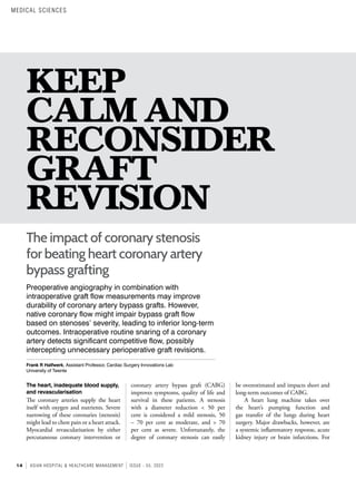 14 ASIAN HOSPITAL & HEALTHCARE MANAGEMENT ISSUE - 55, 2022
KEEP
CALM AND
RECONSIDER
GRAFT
REVISION
Preoperative angiography in combination with
intraoperative graft flow measurements may improve
durability of coronary artery bypass grafts. However,
native coronary flow might impair bypass graft flow
based on stenoses’ severity, leading to inferior long-term
outcomes. Intraoperative routine snaring of a coronary
artery detects significant competitive flow, possibly
intercepting unnecessary perioperative graft revisions.
Frank R Halfwerk, Assistant Professor, Cardiac Surgery Innovations Lab
University of Twente
The impact of coronary stenosis
for beating heart coronary artery
bypass grafting
be overestimated and impacts short and
long-term outcomes of CABG.
A heart lung machine takes over
the heart’s pumping function and
gas transfer of the lungs during heart
surgery. Major drawbacks, however, are
a systemic inflammatory response, acute
kidney injury or brain infarctions. For
coronary artery bypass graft (CABG)
improves symptoms, quality of life and
survival in these patients. A stenosis
with a diameter reduction < 50 per
cent is considered a mild stenosis, 50
– 70 per cent as moderate, and > 70
per cent as severe. Unfortunately, the
degree of coronary stenosis can easily
The heart, inadequate blood supply,
and revascularisation
The coronary arteries supply the heart
itself with oxygen and nutrients. Severe
narrowing of these coronaries (stenosis)
might lead to chest pain or a heart attack.
Myocardial revascularisation by either
percutaneous coronary intervention or
MEDICAL SCIENCES
 
