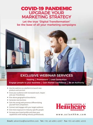 21
w w w . a s i a n h h m . c o m
Let the true “Digital Transformation”
be the base of all your marketing campaigns
Email: advertise@asianhhm.com Tel: +91 40 4961 4567 Fax +91 40 4961 4555
w w w . a s i a n h h m . c o m
COVID-19 PANDEMIC
UPGRADE YOUR
MARKETING STRATEGY
Use the webinar as a platform to launch new
products and services
Grow your audience with increased reach, impact
and user-friendliness
Rise above geographical boundaries
Generate new business
Gain the strong web presence differentiating
yourself from competitors
Connect and engage with your target audience
Give more exposure to industry specific people
Increase your brand profile and share your
capabilities with leading industry professionals
EXCLUSIVE WEBINAR SERVICES
Hosting Promotions Lead Generation
Engage people to your business Gain Market Confidence Be an Authority
 