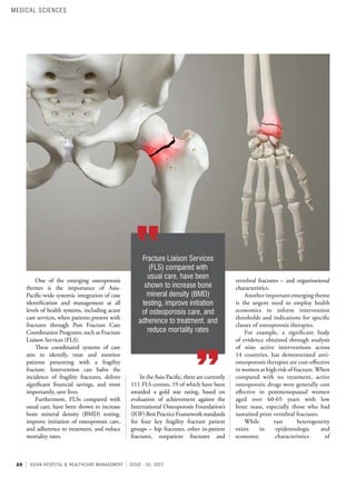 22 ASIAN HOSPITAL & HEALTHCARE MANAGEMENT ISSUE - 55, 2022
vertebral fractures – and organisational
characteristics.
Another important emerging theme
is the urgent need to employ health
economics to inform intervention
thresholds and indications for specific
classes of osteoporosis therapies.
For example, a significant body
of evidence obtained through analysis
of nine active interventions across
14 countries, has demonstrated anti-
osteoporosis therapies are cost-effective
in women at high risk of fracture.When
compared with no treatment, active
osteoporotic drugs were generally cost
effective in postmenopausal women
aged over 60-65 years with low
bone mass, especially those who had
sustained prior vertebral fractures.
While vast heterogeneity
exists in epidemiologic and
economic characteristics of
One of the emerging osteoporosis
themes is the importance of Asia-
Pacific-wide systemic integration of case
identification and management at all
levels of health systems, including acute
care services, when patients present with
fractures through Post Fracture Care
Coordination Programs, such as Fracture
Liaison Services (FLS).
These coordinated systems of care
aim to identify, treat and monitor
patients presenting with a fragility
fracture. Intervention can halve the
incidence of fragility fractures, deliver
significant financial savings, and most
importantly, save lives.
Furthermore, FLSs compared with
usual care, have been shown to increase
bone mineral density (BMD) testing,
improve initiation of osteoporosis care,
and adherence to treatment, and reduce
mortality rates.
Fracture Liaison Services
(FLS) compared with
usual care, have been
shown to increase bone
mineral density (BMD)
testing, improve initiation
of osteoporosis care, and
adherence to treatment, and
reduce mortality rates
In the Asia-Pacific, there are currently
111 FLS centres, 19 of which have been
awarded a gold star rating, based on
evaluation of achievement against the
International Osteoporosis Foundation’s
(IOF)BestPracticeFrameworkstandards
for four key fragility fracture patient
groups – hip fractures, other in-patient
fractures, outpatient fractures and
MEDICAL SCIENCES
 