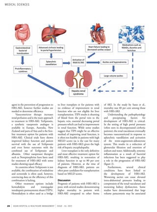 26 ASIAN HOSPITAL & HEALTHCARE MANAGEMENT ISSUE - 55, 2022
of AKI. In the study by Sasso et al.,
mortality was 40 per cent among those
with HRS-AKI.
Understanding the pathophysiology
and precipitating factors for
development of HRS-AKI is critical.
In the setting of high portal pressures
(often seen in decompensated cirrhotic
patients), the renal vasculature eventually
becomes vasoconstricted in response to
splanchnic vasodilation and activation
of the renin-angiotensin-aldosterone
system. This results in a reduction of
glomerular filtration and retention of
sodium and water. Additionally, systemic
inflammation as a result of bacterial
infections has been suggested to play
a role in the progression of HRS-AKI
(figure 2).
Furthermore, several clinical
conditions have been linked to
the development of HRS-AKI.
Worsening ascites can cause elevated
intra-abdominal pressures leading to
compression of the renal vasculature and
worsening kidney dysfunction. Some
studies have demonstrated that large
volume paracentesis may be associated
to liver transplant or for patients with
no evidence of improvement in renal
function who are not eligible for liver
transplantation. TIPS results is shunting
of blood from the portal vein to the
hepatic vein, essential decreasing portal
pressures which can lead to improvement
in renal function. While some studies
suggest that TIPS might be an effective
method of improving renal function, is
it often not feasible in patients with high
MELD scores (as is the case for many
patients with HRS-AKI) given the high
risk of hepatic encephalopathy.
Liver transplant is the only definitive
and most effective treatment option for
HRS-AKI, resulting in restoration of
kidney function in up to 80 per cent
of patients. However, at the time of
diagnosis of HRS-AKI, patients are
often poor candidates for transplantation
based on MELD scores.
Discussion
Prognosis of patients with HRS-AKI is
poor, with several studies demonstrating
higher mortality in patients with
HRS-AKI compared to other forms
agent in the prevention of progression to
HRS-AKI, however further studies are
needed to determine efficiency.
Vasoconstrictor therapy increases
renal perfusion and is the main approach
to treatment in HRS-AKI. Terlipressin,
a synthetic vasopressin analogue is
available in Europe, Australia, New
Zealand and parts of Asia and is the first-
line treatment option for patients with
HRS-AKI. Clinical trials have shown
improved kidney function and patient
survival with the use of Terlipressin
and even better outcomes with the
combined use of Terlipressin and
albumin. Other vasopressor therapies
such as Norepinephrine have been used
for treatment of HRS-AKI with some
studies showing equal efficacy
In countries where Terlipressin is not
available, the combination of midodrine
and octreotide is often used, however,
convincing data on the efficiency of this
combination is lacking.
Other treatment options include
hemodialysis and transjugular
intrahepatic portosystemic shunt (TIPS).
Hemodialysis is often used as a bridge
MEDICAL SCIENCES
 