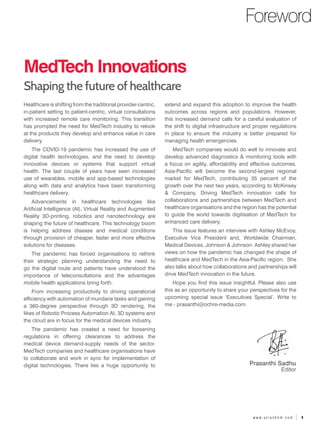 1
w w w . a s i a n h h m . c o m
Foreword
MedTech Innovations
Shaping the future of healthcare
extend and expand this adoption to improve the health
outcomes across regions and populations. However,
this increased demand calls for a careful evaluation of
the shift to digital infrastructure and proper regulations
in place to ensure the industry is better prepared for
managing health emergencies.
MedTech companies would do well to innovate and
develop advanced diagnostics & monitoring tools with
a focus on agility, affordability and effective outcomes.
Asia-Pacific will become the second-largest regional
market for MedTech, contributing 35 percent of the
growth over the next two years, according to McKinsey
& Company. Driving MedTech innovation calls for
collaborations and partnerships between MedTech and
healthcare organisations and the region has the potential
to guide the world towards digitisation of MedTech for
enhanced care delivery.
This issue features an interview with Ashley McEvoy,
Executive Vice President and, Worldwide Chairman,
Medical Devices, Johnson & Johnson. Ashley shared her
views on how the pandemic has changed the shape of
healthcare and MedTech in the Asia-Pacific region. She
also talks about how collaborations and partnerships will
drive MedTech innovation in the future.
Hope you find this issue insightful. Please also use
this as an opportunity to share your perspectives for the
upcoming special issue ‘Executives Special’. Write to
me - prasanthi@ochre-media.com.
Prasanthi Sadhu
Editor
Healthcare is shifting from the traditional provider-centric,
in-patient setting to patient-centric, virtual consultations
with increased remote care monitoring. This transition
has prompted the need for MedTech industry to relook
at the products they develop and enhance value in care
delivery.
The COVID-19 pandemic has increased the use of
digital health technologies, and the need to develop
innovative devices or systems that support virtual
health. The last couple of years have seen increased
use of wearables, mobile and app-based technologies
along with data and analytics have been transforming
healthcare delivery.
Advancements in healthcare technologies like
Artificial Intelligence (AI), Virtual Reality and Augmented
Reality 3D-printing, robotics and nanotechnology are
shaping the future of healthcare. This technology boom
is helping address disease and medical conditions
through provision of cheaper, faster and more effective
solutions for diseases.
The pandemic has forced organisations to rethink
their strategic planning understanding the need to
go the digital route and patients have understood the
importance of teleconsultations and the advantages
mobile health applications bring forth.
From increasing productivity to driving operational
efficiency with automation of mundane tasks and gaining
a 360-degree perspective through 3D rendering, the
likes of Robotic Process Automation AI, 3D systems and
the cloud are in focus for the medical devices industry.
The pandemic has created a need for loosening
regulations in offering clearances to address the
medical device demand-supply needs of the sector.
MedTech companies and healthcare organisations have
to collaborate and work in sync for implementation of
digital technologies. There lies a huge opportunity to
 
