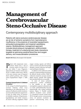 28 ASIAN HOSPITAL & HEALTHCARE MANAGEMENT ISSUE - 55, 2022
Management of
Cerebrovascular
Steno-Occlusive Disease
Patients with steno-occlusive cerebrovascular disease
are at risk of ischemic symptoms from haemodynamic
insufficiency in the presence of reversible hypoperfusion,
exhausted autoregulation and impaired vasodilatory
reserve. Multidisciplinary management approach
includes blood pressure management, antithrombotic
therapy, treatment of underlying brain-body interactions
targeted at optimising cerebral blood flow and oxygen
delivery, and revascularisation procedures.
Benjamin Wai Yue Lo, Neurosurgeon & ICU Specialist
P
atients with symptomatic steno-
occlusive disease have a risk of
recurrent stroke of at least 10-15
per cent within 5 years. Progressive
atherosclerosis of internal carotid artery
(ICA) or middle cerebral artery (MCA)
is the most common cause of impaired
distal cerebral perfusion with cerebral
misery hypoperfusion (Figure 1, Table
1).
Cerebral Hypoperfusion & Collateral
Circulation
In the setting of cerebral hypoperfusion,
recurrent ischaemic events occur
depending on the following factors: (1)
amount of collateral cerebral circulation;
(2)extentofhaemodynamicimpairment;
(3) age; (4) cardiac status; (5) presence
of metabolic syndrome of hypertension,
hyperlipidemia and insulin resistance;
(6) factors affecting coagulation, blood
Contemporary multidisciplinary approach
oxygen carrying capacity and delivery
(such as anaemia and other haematology
disorders, systemic infections and sepsis,
renal and hepatic disorders).
In addition to the traditional cerebral
ischaemic symptomatology pertaining to
the affected vascular territory (Table 2),
orthostatic symptoms, syncope, transient
global amnesia, episodic limb shaking
and watershed infarction are possible.
In states of misery perfusion,
compensatory cerebral vasodilation
is not possible as the cerebral
autoregulatory capacity is exhausted and,
as a result, cerebral blood flow decreases
proportionally with cerebral perfusion
pressure (Figure 1). Possible cerebral
collateral circulation routes include:
(1) contralateral internal carotid artery
(ICA) through anterior communicating
artery; (2) posterior circulation via
posterior communicating artery; (3)
MEDICAL SCIENCES
 