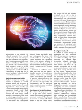 29
w w w . a s i a n h h m . c o m
leptomeningeal or pial collaterals; (4)
collateral circulation from external
carotid artery (ECA) with retrograde
flow and connections with ophthalmic
artery, extracranial connections between
ECA or vertebral artery (VA) branches
and distal ICA; (5) collaterals through
dural meningeal arteries to cortical
arteries; (6) anterior cerebral artery
(ACA)-posterior cerebral artery (PCA)
connections via the limbic loop; and (7)
anterior spinal artery collaterals with the
vertebrobasilar circulation.
Medical management principles
Medical management strategies are
essential to treatment of cerebral
ischaemic events and prevention of
recurrent strokes in face of cerebral
hypoperfusion. These include: (1)
cautious individualised blood pressure
management (usually systolic blood
pressure targets of 130-160 mmHg
for those with severe bilateral carotid
stenoses); (2) maintenance of fluid status
to maintain appropriate plasma oncotic
pressures for adequate cerebral perfusion;
(3) anti-platelet and anticoagulant
therapies (single anti-platelet agent
and anticoagulant for those with
embolic strokes or in the setting of
cardiac arrthymias; dual anti-platelet
therapy, with laboratory evidence of
responsiveness to these agents, for those
with atherosclerotic disease or perforator
events), (4) statin, and (5) glycaemic
control.
Treatment of underlying brain-
body interactions are also essential,
including attention to haemodynamic
stability, cardiac status, optimising
cerebral oxygen delivery with avoidance
of anaemia, goal-directed therapy for
sepsis, optimisation of renal perfusion
and avoidance of coagulopathy and
encephalopathy due to underlying
multi-systemic involvement, particularly
renal or hepatic impairment.
Identification of surgical candidate
For patients with symptomatic severe
(> 70 per cent) carotid stenosis,
carotid endarterectomy or angioplasty/
stenting is considered. Thrombectomy
is considered for patients with embolic
strokes to large size cerebral vessels.
For patients who have been medically
optimised but are still at risk of
ischaemic symptoms of haemodynamic
insufficiency due to ICA/MCA stenosis/
occlusion in the setting of hypotension or
orthostasis, one can identify candidates
with reversible hypoperfusion, exhausted
autoregulationandimpairedvasodilatory
reserve. Consideration of extracranial-
intracranial bypass procedure can be
reliably made to identify patients who
have reasonable chances of augmentable
flow-induced long-term cerebral blood
flow re-organisation (collateral shift)
while preventing future hypoperfusion
events. Identification of these
candidates is made after blood pressure
management, antithrombotic therapy
and treatment of underlying brain-
body interactions targeted at optimising
cerebral blood flow and oxygen delivery.
Investigational adjuncts
In addition to clinical findings on
presentation and with monitoring
(Table 2), other adjunctive investigations
are useful in identifying such surgical
candidates. CT perfusion scans
demonstrate ischaemic penumbra
of increased time-to-peak (TTP,
time between first arrival of CT
contrast intracranially and its peak
concentration), increased mean transit
time (MTT, average time for blood
to travel through a volume of brain),
with relatively preserved cerebral blood
volume (CBV) due to vasodilation
and recruitment of collateral flow, and
decreased cerebral blood flow (CBF).
As reference, an infarcted core shows
increasedTTP,increasedMTT,decreased
CBV and decreased CBF. SPECT
(single photon emission computerised
tomography) scan with acetazolamide
(DiamoxTM) is used to identify patients
with haemodynamic insufficiency who
exhibit reversible hypoperfusion and
decreased cerebrovascular reactivity
when challenged with acetazolamide
(Figure 3a-c). In those who are in the
misery perfusion stage of haemodynamic
insufficiency, they are already maximally
MEDICAL SCIENCES
 